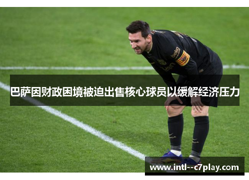 巴萨因财政困境被迫出售核心球员以缓解经济压力 巴萨因财政困境被迫出售核心球员以缓解经济压力