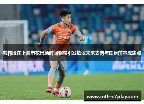 戴伟浚在上海申花出场时间骤减引发热议未来去向与国足前景成焦点 戴伟浚在上海申花出场时间骤减引发热议未来去向与国足前景成焦点
