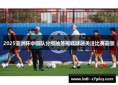 2025亚洲杯中国队分组抽签揭晓球迷关注比赛前景 2025亚洲杯中国队分组抽签揭晓球迷关注比赛前景